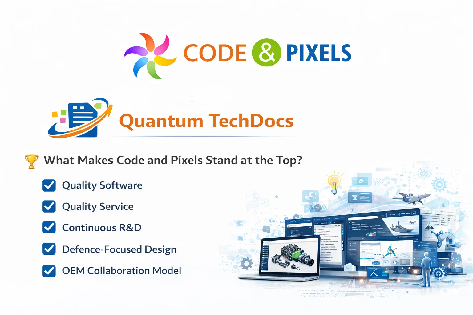 •	Quantum TechDocs – IETM Publishing Suite enterprise edition uses AI. (Separate Hardware is needed)  •	Hot spots, hyperlinks, Image hot spots, all type of interactivity can be done without using script or code thus it became first IETM software that does not need any scripting or programming knowledge to handle IETM software •	User need not know any 3d tools make an interactive 3d IETM and 360 degrees 3d interactive rotations also can be done at no extra cost •	User friendly GUI makes integration and database generation as cake walk and children’s play  •	Code and Pixels also given multiple training sessions to defence personnel for various defence labs and Airforce stations regarding the usage of IETMs  •	Quantum TechDocs – IETM Publishing Suite and Code and Pixels are always first choice for Defence OEMs and Defence labs •	Quality of the software and quality of service is the 2 unique things that makes Code and Pixels stand at top position and top and preferred Vendor for IETM applications •	Code and Pixels has a dedicated team to provide training and service requests to clients  •	Code and Pixels was invited by many organisations to talk about IETM and its usage in defence documentation  •	We have exclusive R&D wing to constantly improve the IETM and its usability  •	The main motto of R&D team is to make sure that IETMs are not for just used as one of the deliverables for check list at stores but IETM should be first go to place when issue arises  •	When some issue arises, now operator or maintainer is thing to call OEM representative to resolve the issue  •	But our main intension is that IETM should be first point of contact in order to resolve the issue. •	In this context Quantum TechDocs – IETM Publishing Suite is having very strong search functionality that ensures that any search item is displayed to user in fraction of seconds with complete details  •	Quantum TechDocs – IETM Publishing Suite has advanced feature where we OEM can predict the common questions and related questions and related search items and related topics to be displayed when user searches for a key word. •	For example, when user searches for key word Radar, IETM suggests RADAR basics, Maintenance of Radar, Trouble shooting of Radar, Radar usage, Radar technology and technical specifications etc  •	OEM has full knowledge about the topics hence OEM and IETM developer together can deliver a best IETM package. •	We always say that OEM plays a major role in shaping the IETM deliverable as a usable product instead of just a deliverable in DVD 